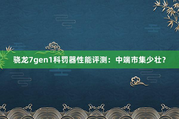 骁龙7gen1科罚器性能评测：中端市集少壮？