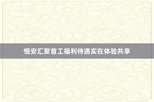 恒安汇聚首工福利待遇实在体验共享